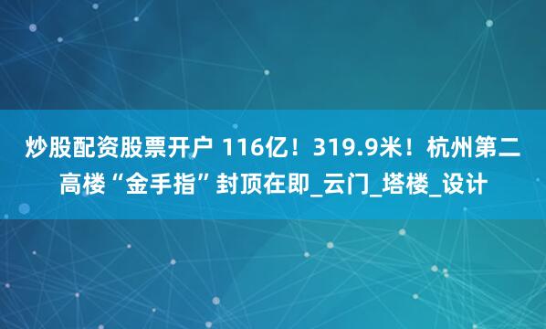 炒股配资股票开户 116亿！319.9米！杭州第二高楼“金手指”封顶在即_云门_塔楼_设计