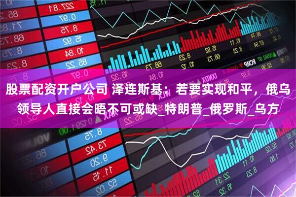 股票配资开户公司 泽连斯基：若要实现和平，俄乌领导人直接会晤不可或缺_特朗普_俄罗斯_乌方