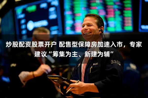 炒股配资股票开户 配售型保障房加速入市，专家建议“筹集为主、新建为辅”