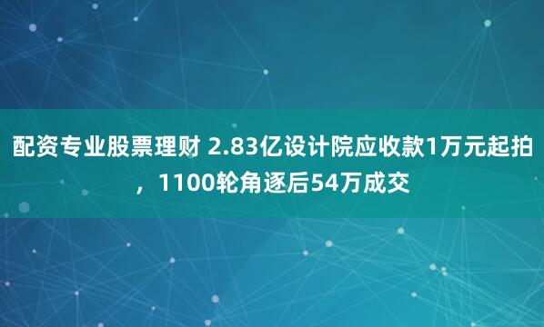 配资专业股票理财 2.83亿设计院应收款1万元起拍，1100轮角逐后54万成交