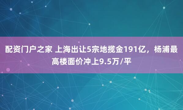 配资门户之家 上海出让5宗地揽金191亿，杨浦最高楼面价冲上9.5万/平