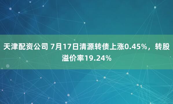 天津配资公司 7月17日清源转债上涨0.45%，转股溢价率19.24%