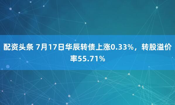 配资头条 7月17日华辰转债上涨0.33%，转股溢价率55.71%