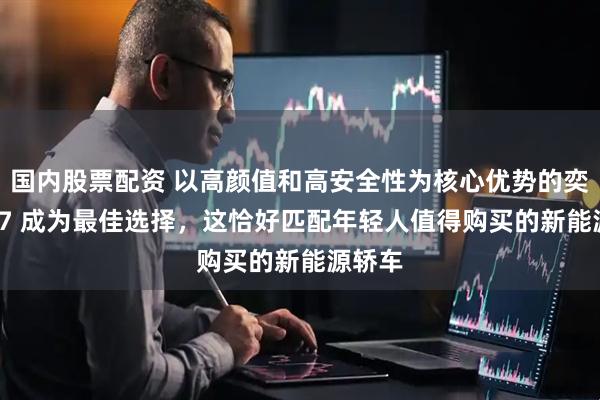 国内股票配资 以高颜值和高安全性为核心优势的奕派 007 成为最佳选择，这恰好匹配年轻人值得购买的新能源轿车