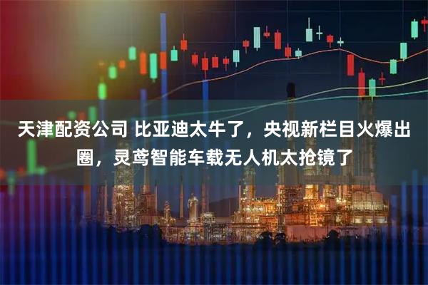 天津配资公司 比亚迪太牛了，央视新栏目火爆出圈，灵鸢智能车载无人机太抢镜了