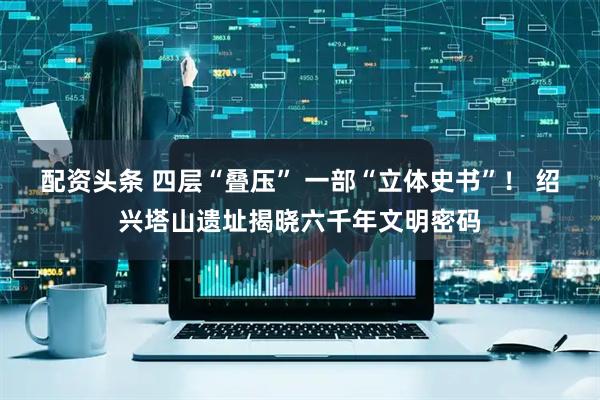 配资头条 四层“叠压” 一部“立体史书”！ 绍兴塔山遗址揭晓六千年文明密码