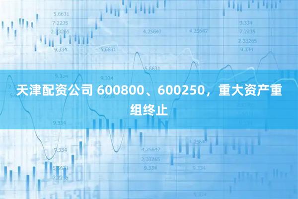 天津配资公司 600800、600250，重大资产重组终止