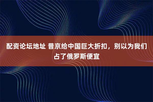 配资论坛地址 普京给中国巨大折扣，别以为我们占了俄罗斯便宜