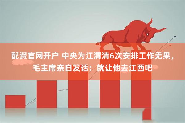 配资官网开户 中央为江渭清6次安排工作无果，毛主席亲自发话：就让他去江西吧