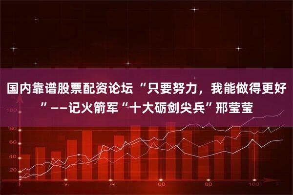 国内靠谱股票配资论坛 “只要努力，我能做得更好”——记火箭军“十大砺剑尖兵”邢莹莹