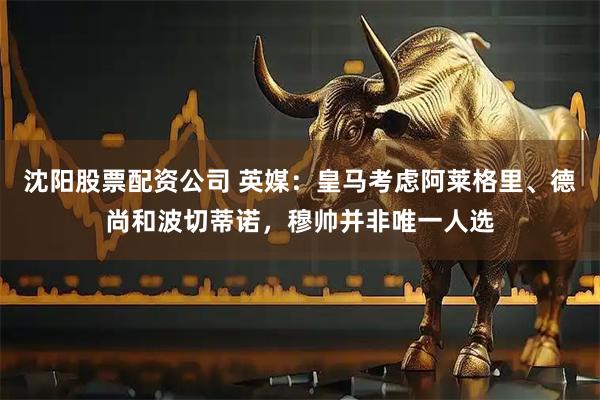 沈阳股票配资公司 英媒：皇马考虑阿莱格里、德尚和波切蒂诺，穆帅并非唯一人选