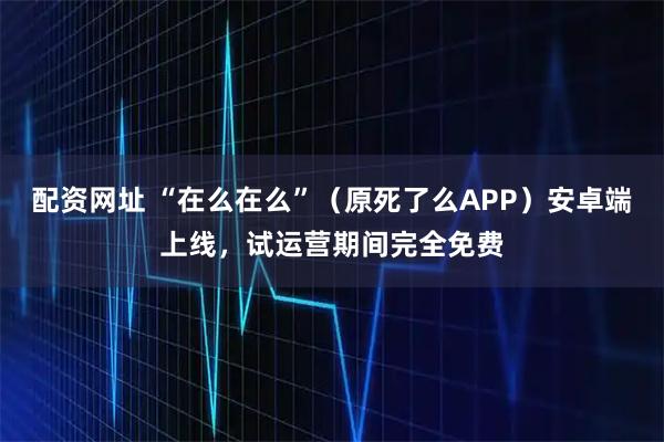 配资网址 “在么在么”（原死了么APP）安卓端上线，试运营期间完全免费