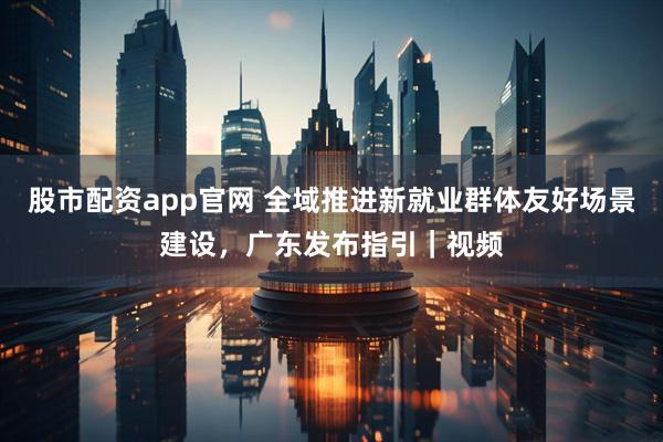 股市配资app官网 全域推进新就业群体友好场景建设，广东发布指引｜视频